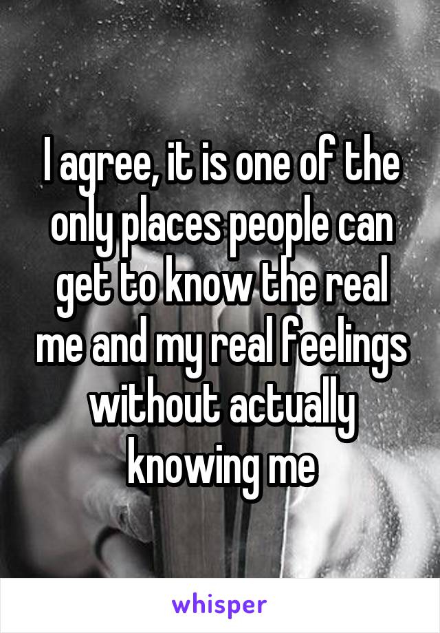 I agree, it is one of the only places people can get to know the real me and my real feelings without actually knowing me
