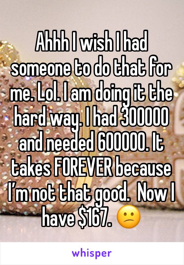 Ahhh I wish I had someone to do that for me. Lol. I am doing it the hard way. I had 300000 and needed 600000. It takes FOREVER because I’m not that good.  Now I have $167. 😕