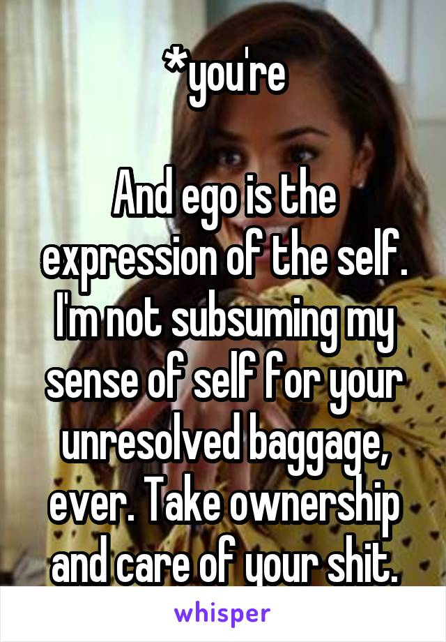 *you're

And ego is the expression of the self. I'm not subsuming my sense of self for your unresolved baggage, ever. Take ownership and care of your shit.