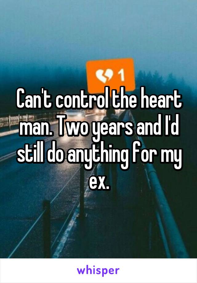 Can't control the heart man. Two years and I'd still do anything for my ex.
