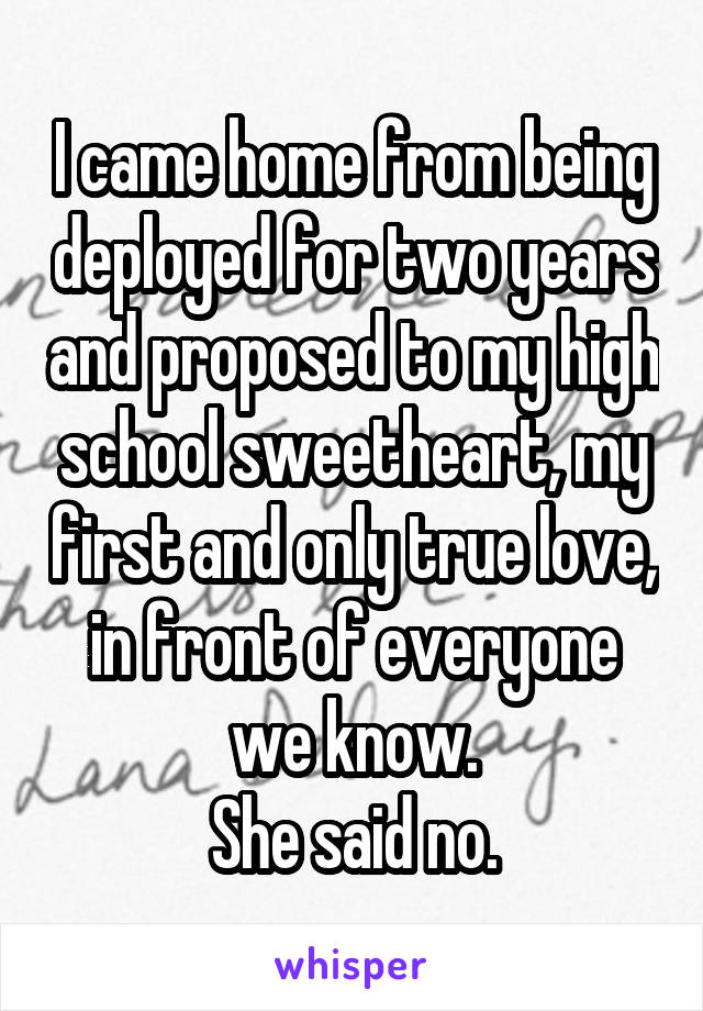 I came home from being deployed for two years and proposed to my high school sweetheart, my first and only true love, in front of everyone we know.
She said no.