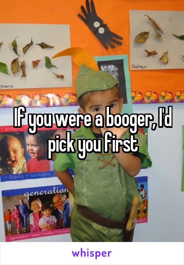 If you were a booger, I'd pick you first