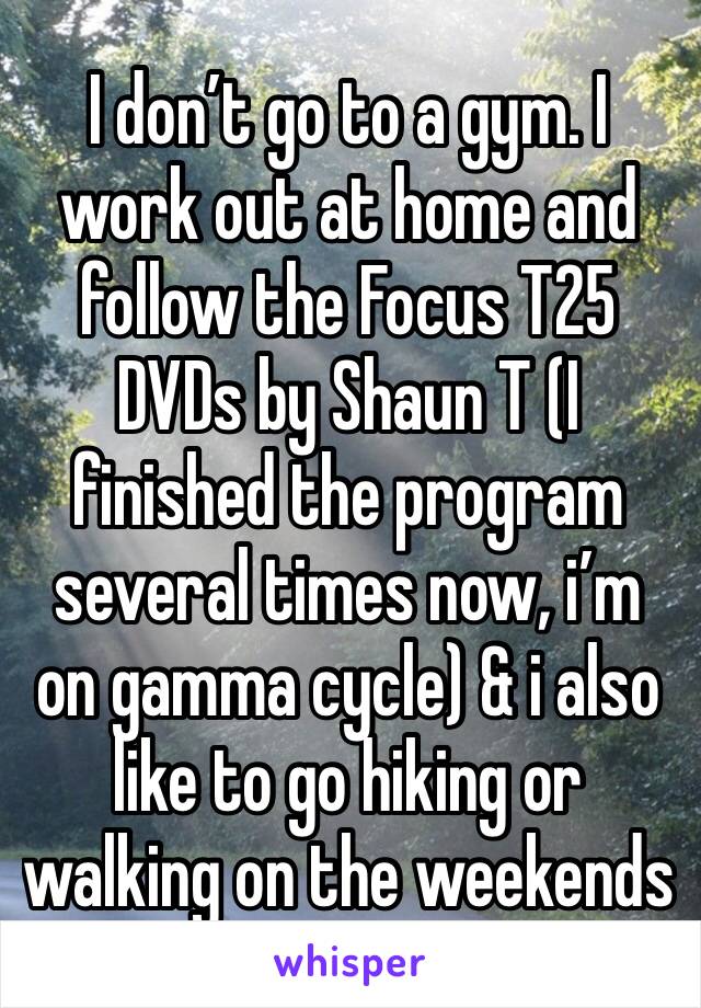 I don’t go to a gym. I work out at home and follow the Focus T25 DVDs by Shaun T (I finished the program several times now, i’m on gamma cycle) & i also like to go hiking or walking on the weekends