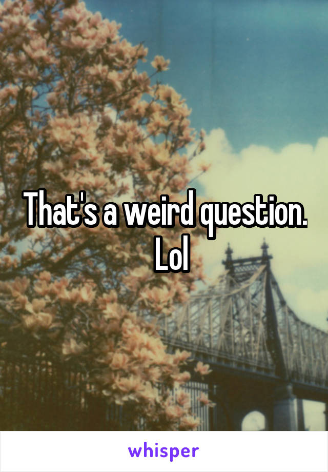That's a weird question.   Lol