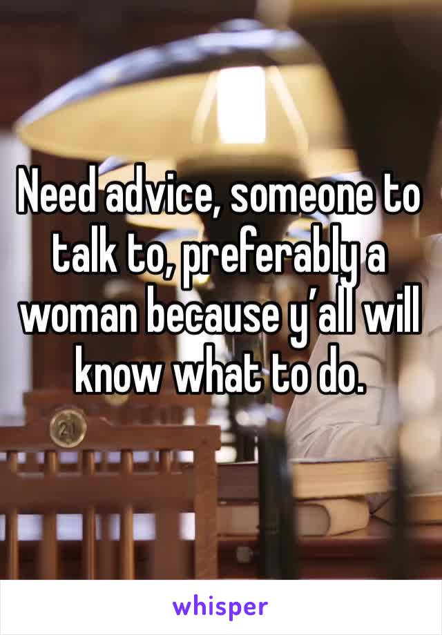 Need advice, someone to talk to, preferably a woman because y’all will know what to do. 