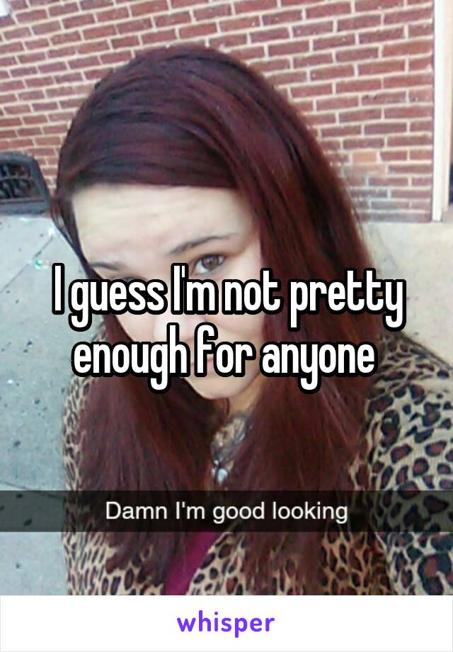 I guess I'm not pretty enough for anyone 