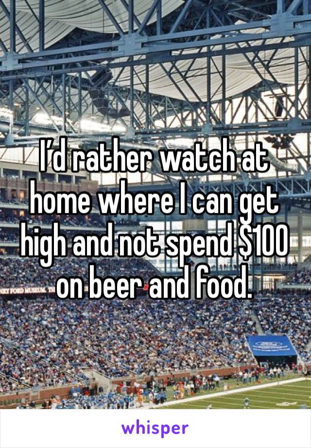 I’d rather watch at home where I can get high and not spend $100 on beer and food. 