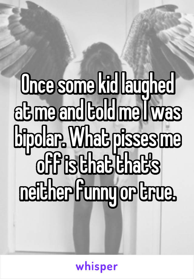 Once some kid laughed at me and told me I was bipolar. What pisses me off is that that's neither funny or true.