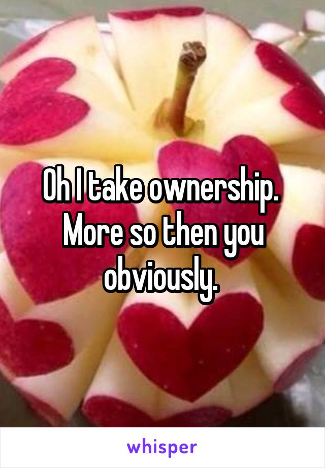 Oh I take ownership.  More so then you obviously. 