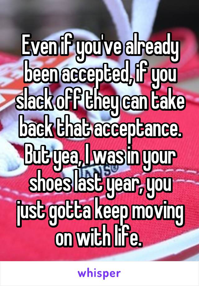 Even if you've already been accepted, if you slack off they can take back that acceptance. But yea, I was in your shoes last year, you just gotta keep moving on with life. 