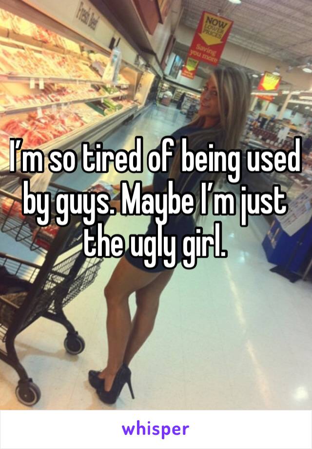 I’m so tired of being used by guys. Maybe I’m just the ugly girl. 
