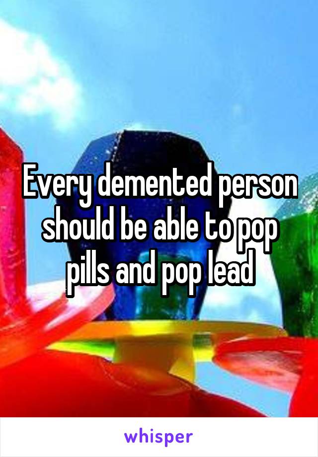 Every demented person should be able to pop pills and pop lead