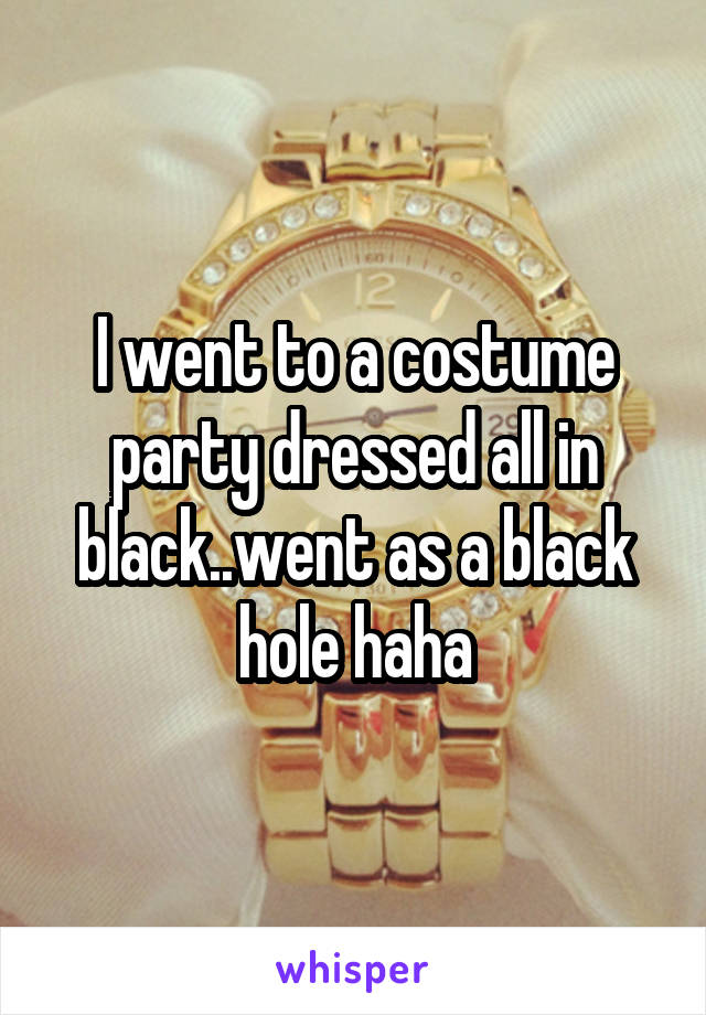 I went to a costume party dressed all in black..went as a black hole haha