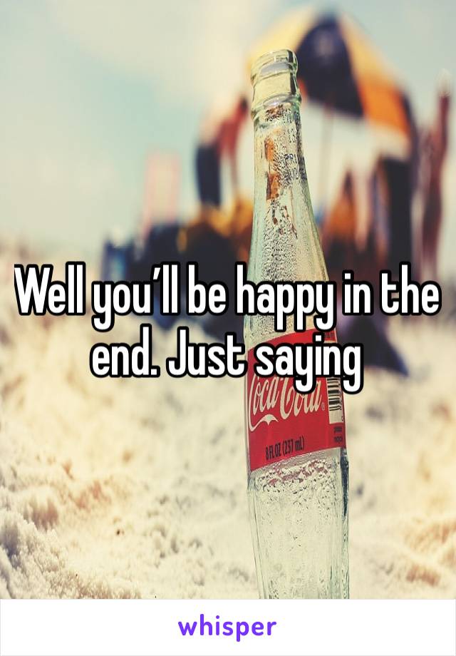 Well you’ll be happy in the end. Just saying