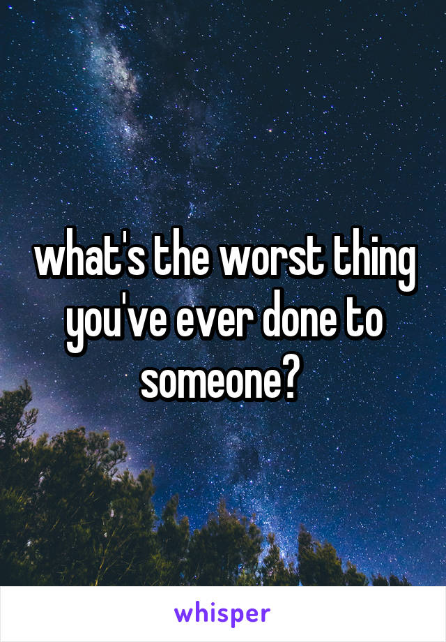 what's the worst thing you've ever done to someone? 