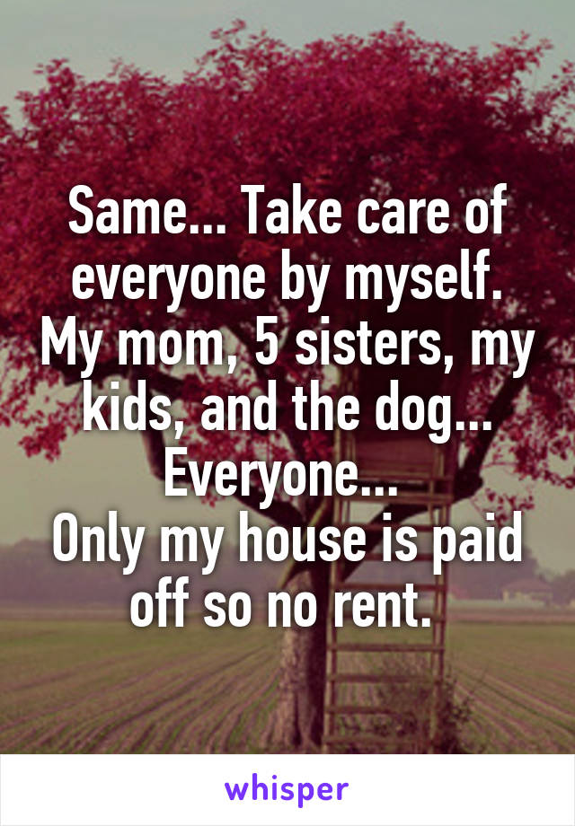 Same... Take care of everyone by myself. My mom, 5 sisters, my kids, and the dog... Everyone... 
Only my house is paid off so no rent. 