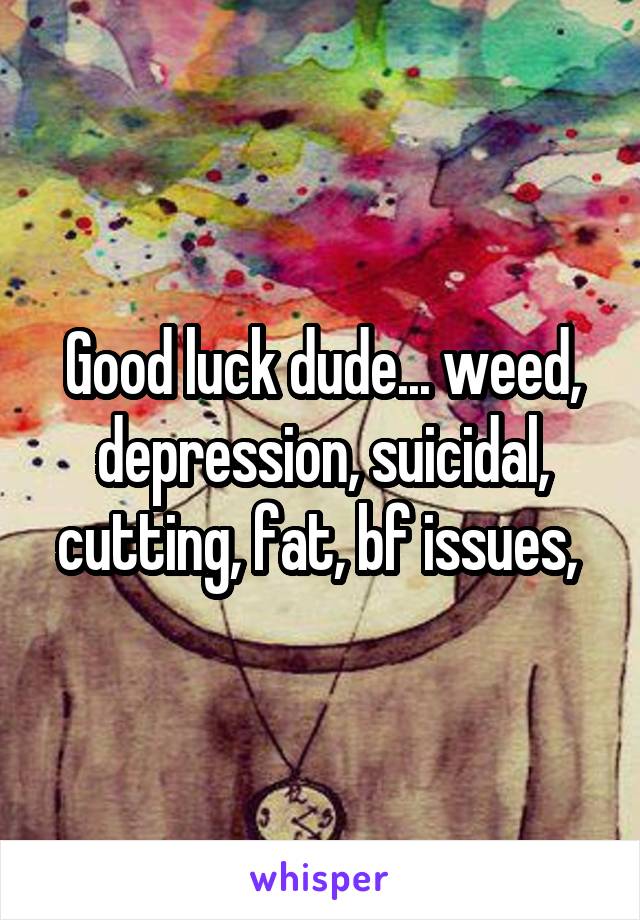 Good luck dude... weed, depression, suicidal, cutting, fat, bf issues, 