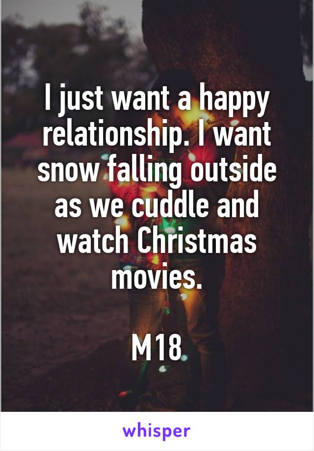 I just want a happy relationship. I want snow falling outside as we cuddle and watch Christmas movies.

M18