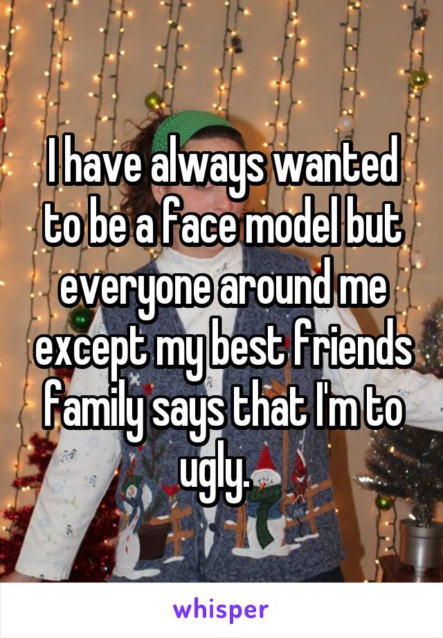 I have always wanted to be a face model but everyone around me except my best friends family says that I'm to ugly.  