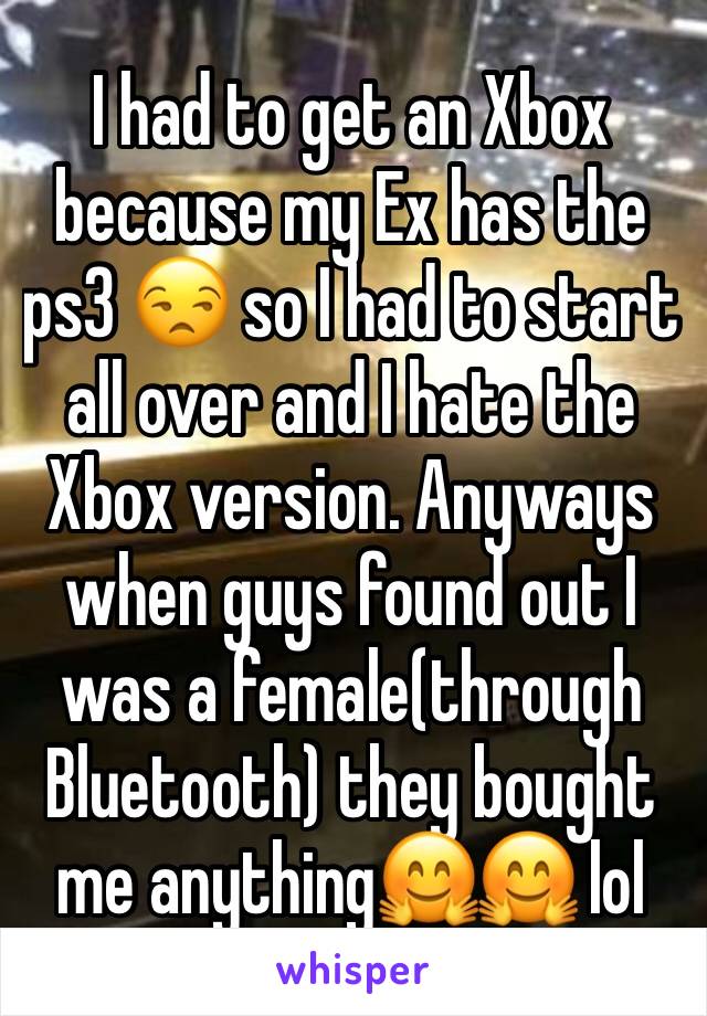 I had to get an Xbox because my Ex has the ps3 😒 so I had to start all over and I hate the Xbox version. Anyways when guys found out I was a female(through Bluetooth) they bought me anything🤗🤗 lol