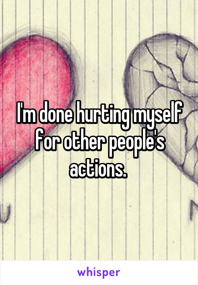 I'm done hurting myself for other people's actions. 