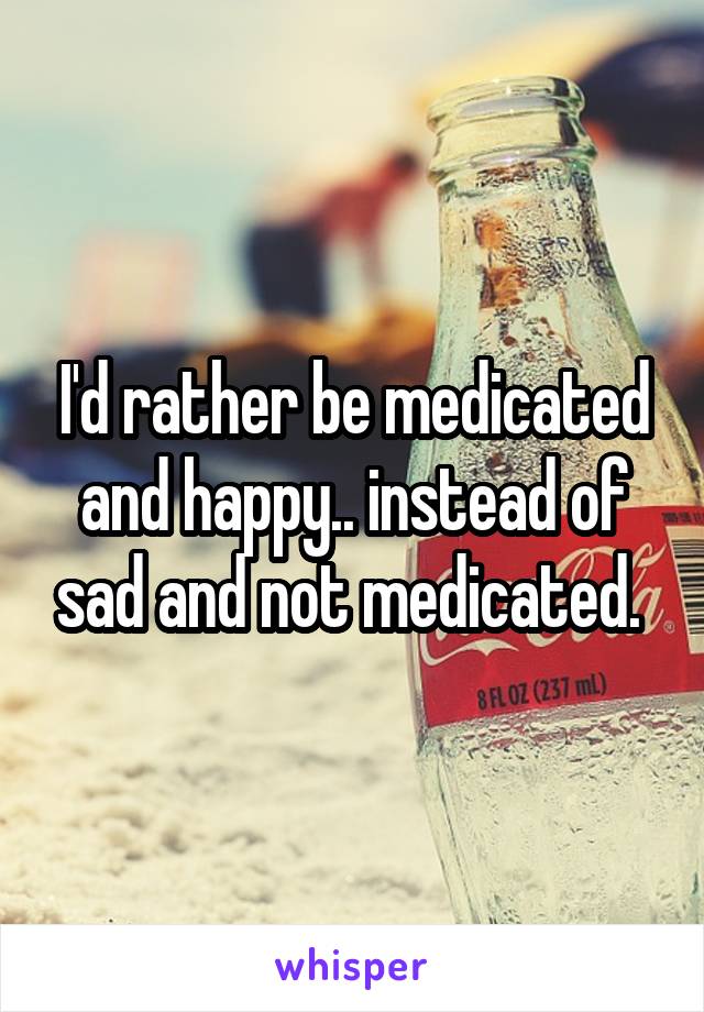 I'd rather be medicated and happy.. instead of sad and not medicated. 