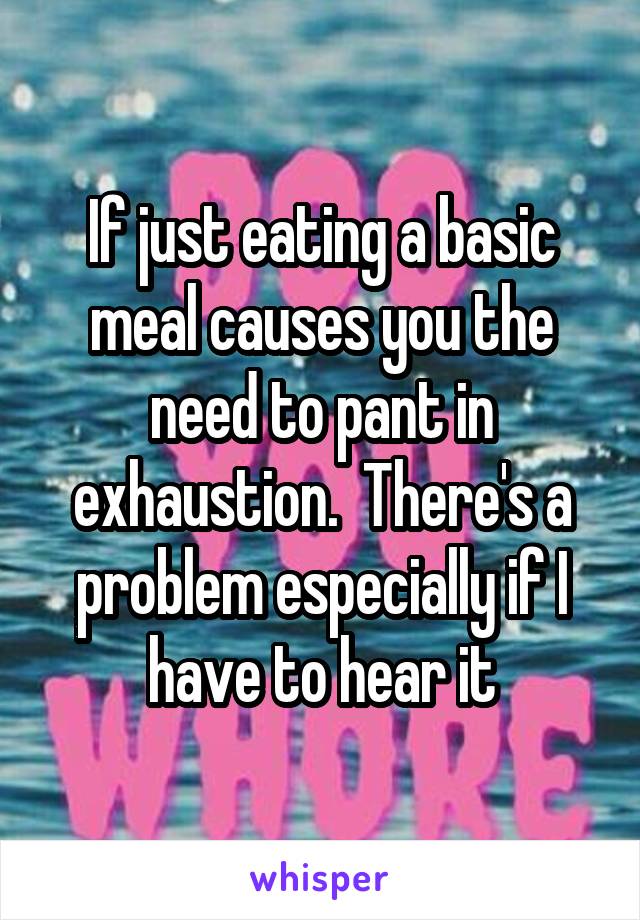 If just eating a basic meal causes you the need to pant in exhaustion.  There's a problem especially if I have to hear it