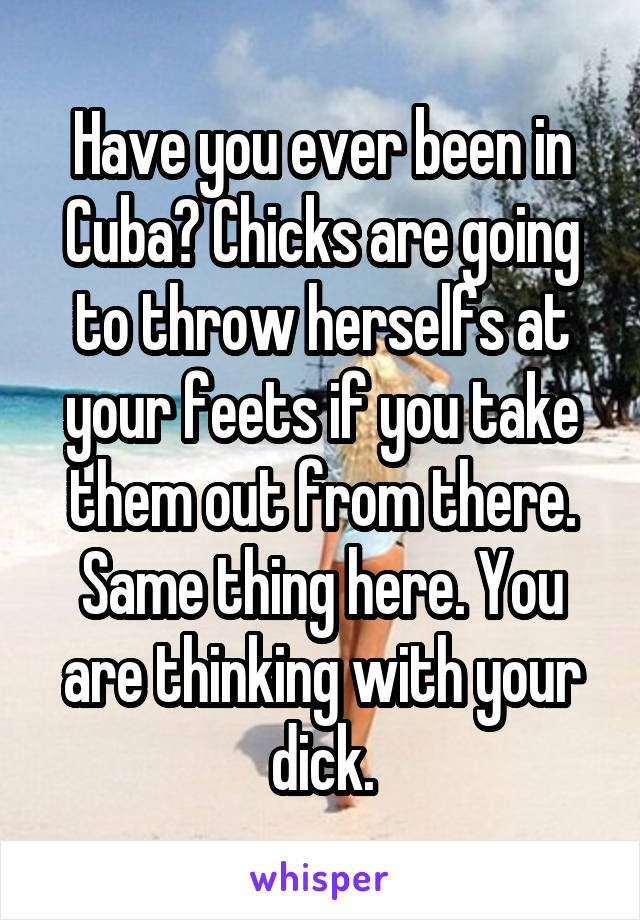 Have you ever been in Cuba? Chicks are going to throw herselfs at your feets if you take them out from there. Same thing here. You are thinking with your dick.