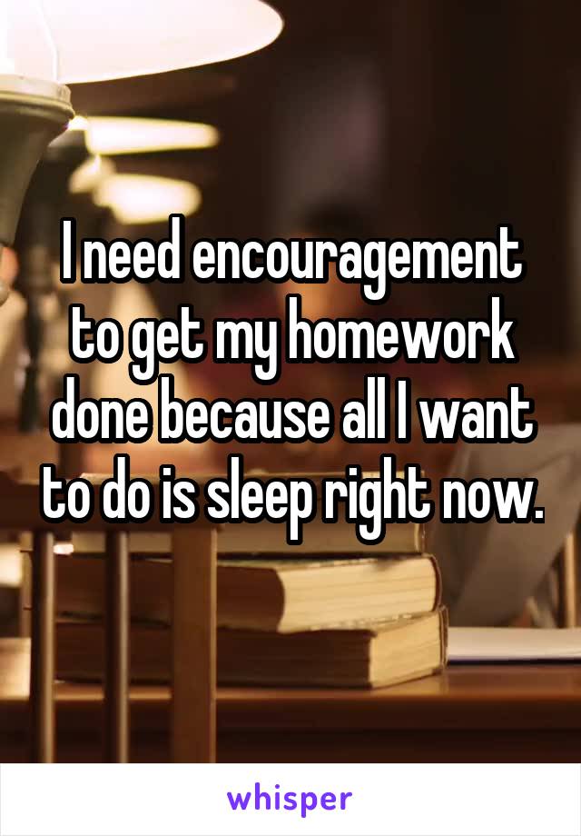 I need encouragement to get my homework done because all I want to do is sleep right now. 