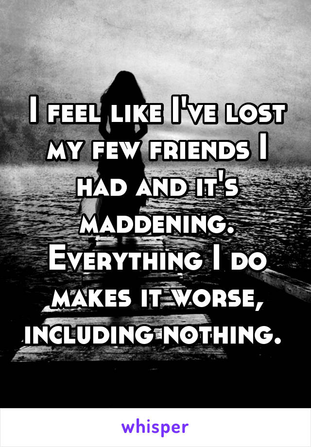 I feel like I've lost my few friends I had and it's maddening. Everything I do makes it worse, including nothing. 