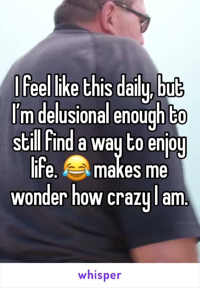 I feel like this daily, but I’m delusional enough to still find a way to enjoy life. 😂 makes me wonder how crazy I am.