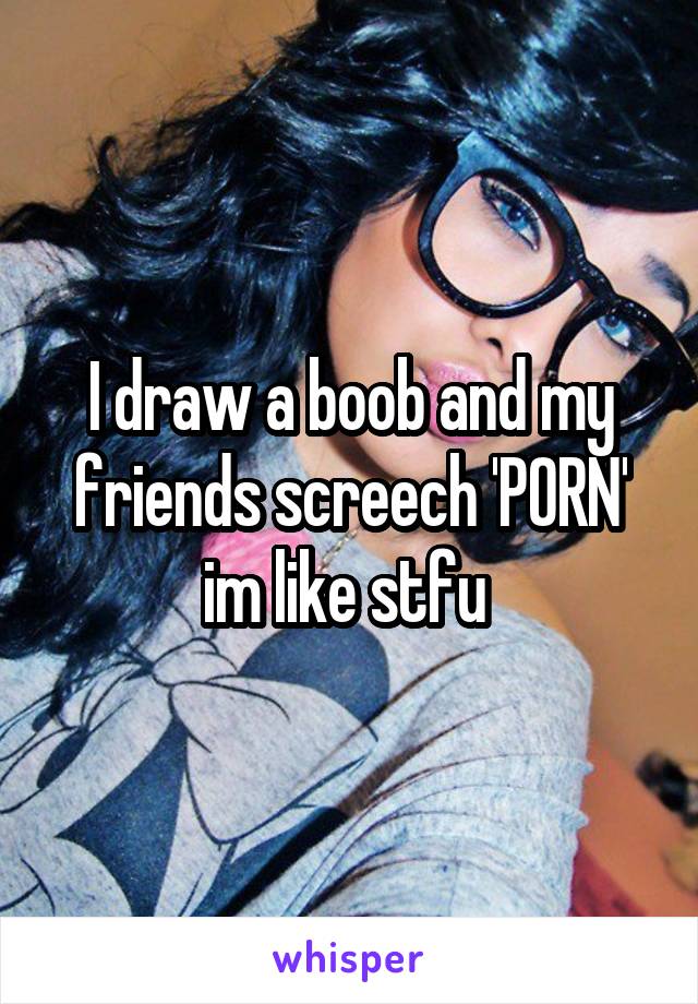 I draw a boob and my friends screech 'PORN' im like stfu 