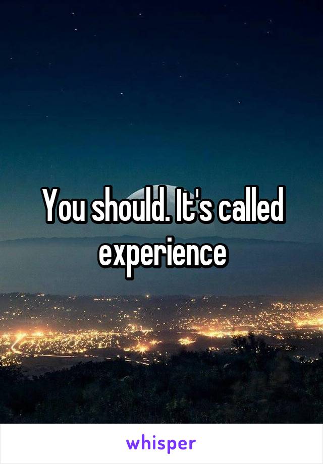 You should. It's called experience