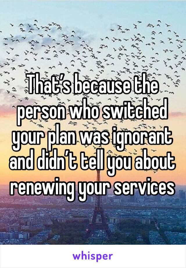 That’s because the person who switched your plan was ignorant and didn’t tell you about renewing your services 