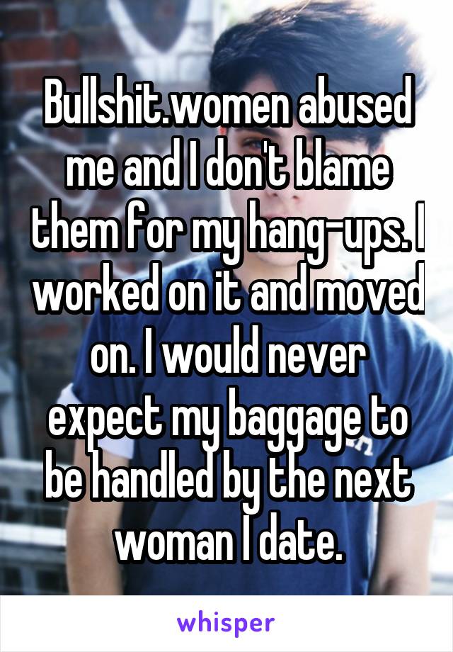 Bullshit.women abused me and I don't blame them for my hang-ups. I worked on it and moved on. I would never expect my baggage to be handled by the next woman I date.