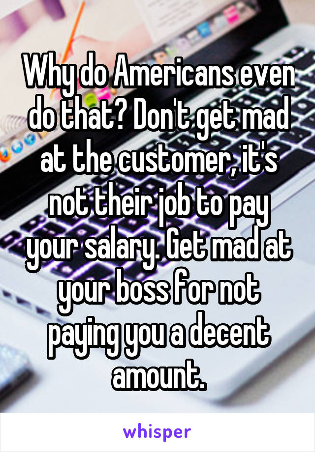 Why do Americans even do that? Don't get mad at the customer, it's not their job to pay your salary. Get mad at your boss for not paying you a decent amount.