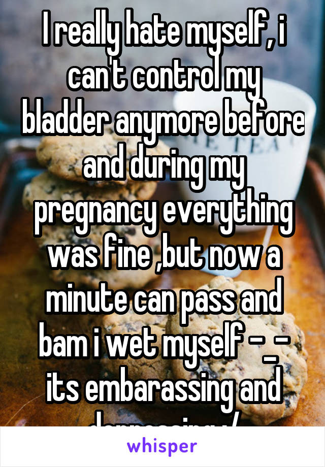 I really hate myself, i can't control my bladder anymore before and during my pregnancy everything was fine ,but now a minute can pass and bam i wet myself -_- its embarassing and depressing :/