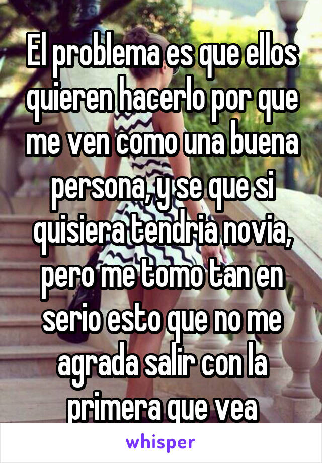 El problema es que ellos quieren hacerlo por que me ven como una buena persona, y se que si quisiera tendria novia, pero me tomo tan en serio esto que no me agrada salir con la primera que vea