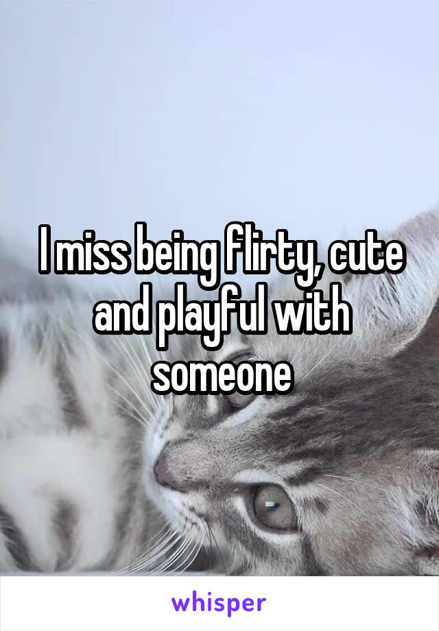 I miss being flirty, cute and playful with someone