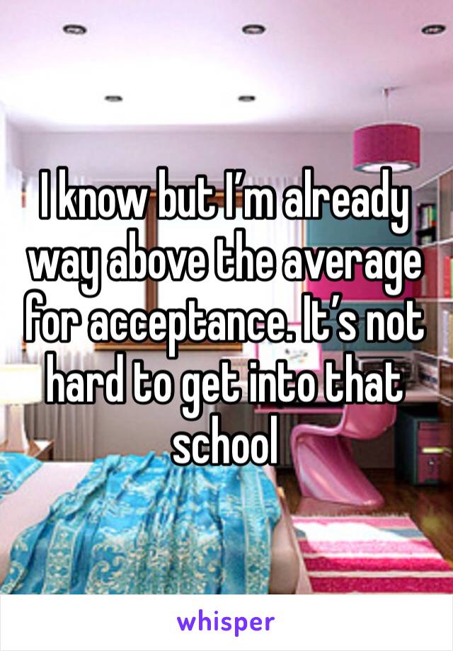 I know but I’m already way above the average for acceptance. It’s not hard to get into that school