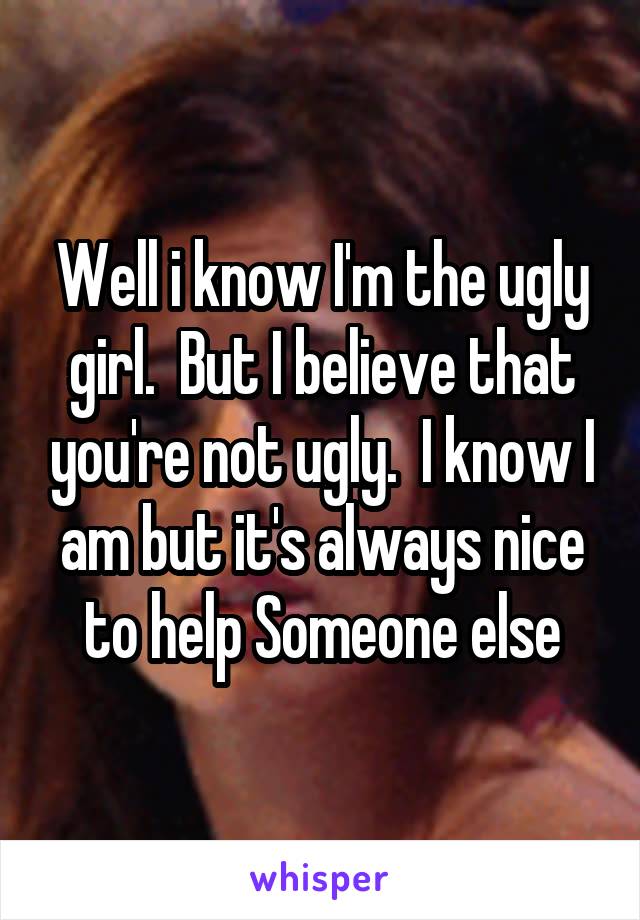 Well i know I'm the ugly girl.  But I believe that you're not ugly.  I know I am but it's always nice to help Someone else