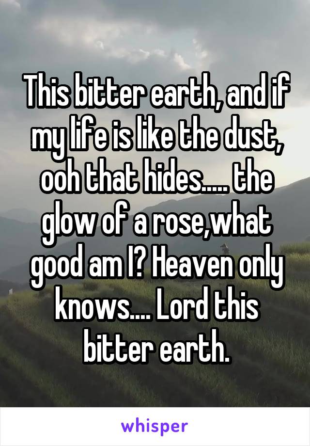 This bitter earth, and if my life is like the dust, ooh that hides..... the glow of a rose,what good am I? Heaven only knows.... Lord this bitter earth.