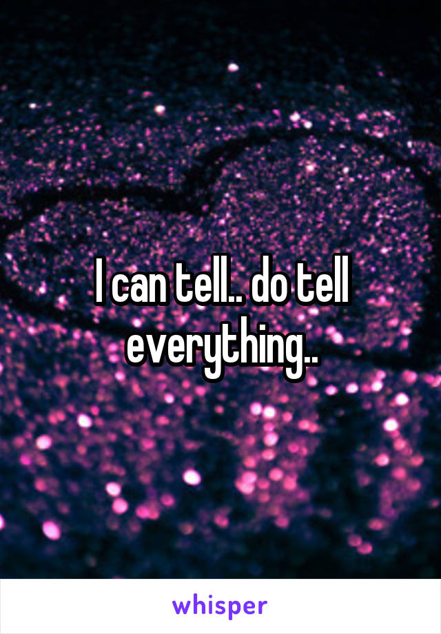 I can tell.. do tell everything..