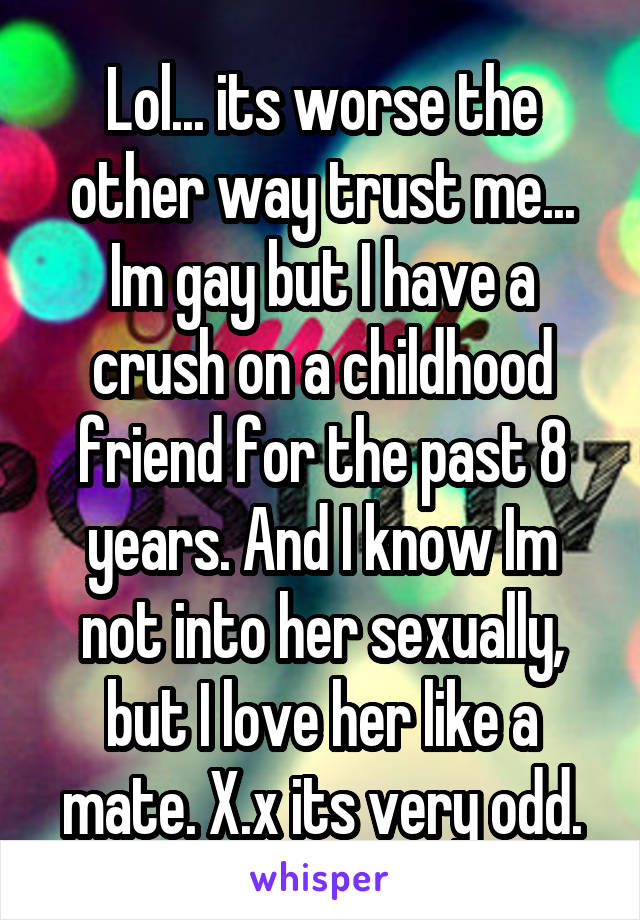 Lol... its worse the other way trust me... Im gay but I have a crush on a childhood friend for the past 8 years. And I know Im not into her sexually, but I love her like a mate. X.x its very odd.