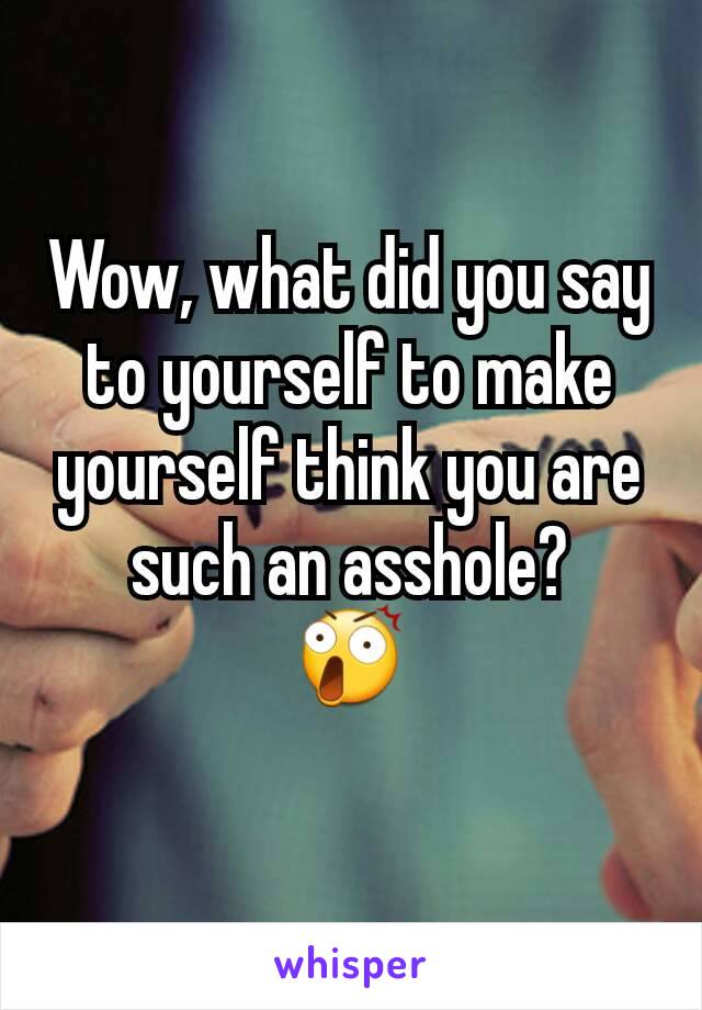 Wow, what did you say to yourself to make yourself think you are such an asshole?
😲