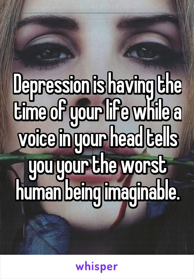 Depression is having the time of your life while a voice in your head tells you your the worst human being imaginable.