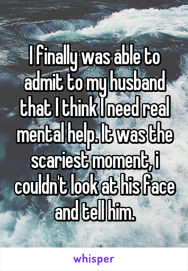 I finally was able to admit to my husband that I think I need real mental help. It was the scariest moment, i couldn't look at his face and tell him.