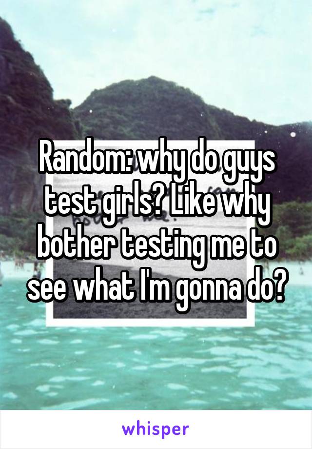 Random: why do guys test girls? Like why bother testing me to see what I'm gonna do?