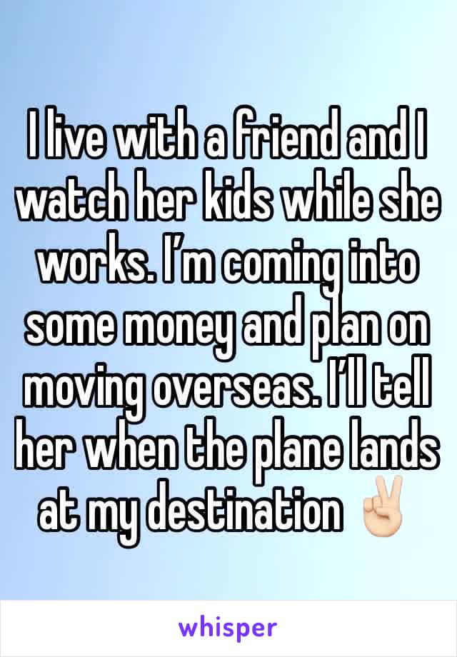 I live with a friend and I watch her kids while she works. I’m coming into some money and plan on moving overseas. I’ll tell her when the plane lands at my destination ✌🏻