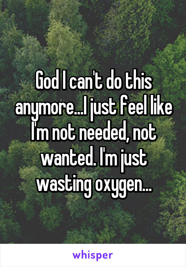 God I can't do this anymore...I just feel like I'm not needed, not wanted. I'm just wasting oxygen...